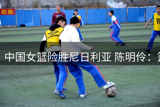 中国女篮险胜尼日利亚 陈明伶：篮板和失误控制仍需提升