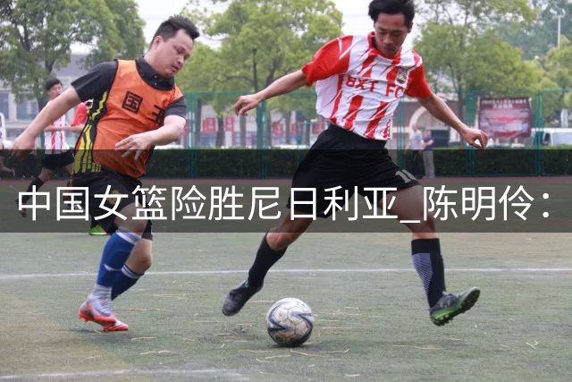 中国女篮险胜尼日利亚 陈明伶：篮板和失误控制仍需提升