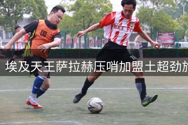 埃及天王萨拉赫压哨加盟土超劲旅 商业价值或超竞技意义