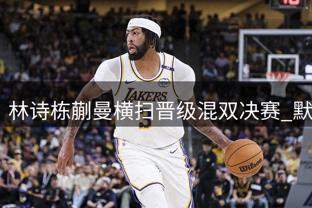 林诗栋蒯曼横扫晋级混双决赛 默契配合展现强势实力