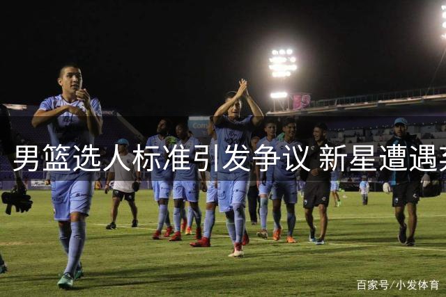 男篮选人标准引发争议 新星遭遇弃用引思考