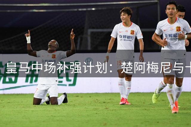 皇马中场补强计划：楚阿梅尼与卡马文加成关键