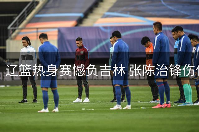 辽篮热身赛憾负吉林 张陈治锋伤停 鄢手骐获三年新约