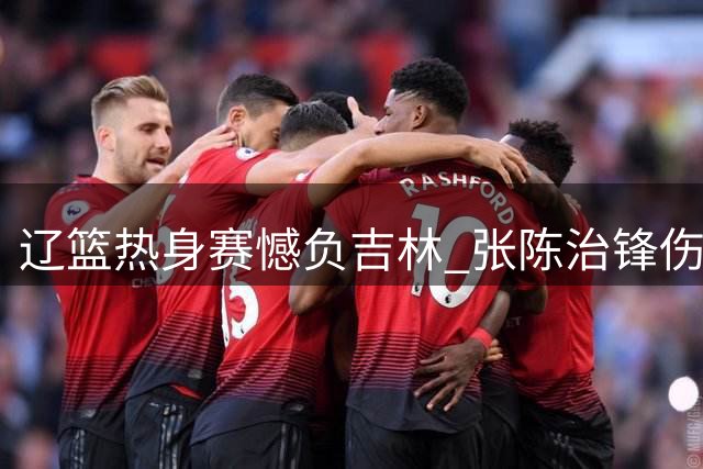 辽篮热身赛憾负吉林 张陈治锋伤停 鄢手骐获三年新约