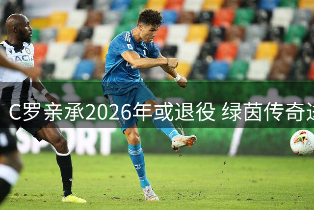 C罗亲承2026年或退役 绿茵传奇进入倒计时