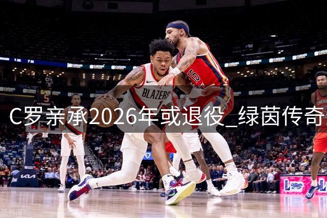 C罗亲承2026年或退役 绿茵传奇进入倒计时